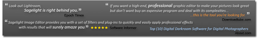 Look Out Lightroom, Sagelight is Right Behind You (Epoch Times). If you Want a high-end, professional graphic editor to make your pictures look great, but don't want to buy an expensive program and deal with its complexities, this is the tool you're looking for (DownloadTube.com). Sagelight Editor provides you wit a set of filters and plug-ins to quickly and easily apply professional effects with results that will suerly amaze you." 5 Stars. (Sofware Informer). Top (10) Digital Darkroom Software for Digital Photographers (About.com)
